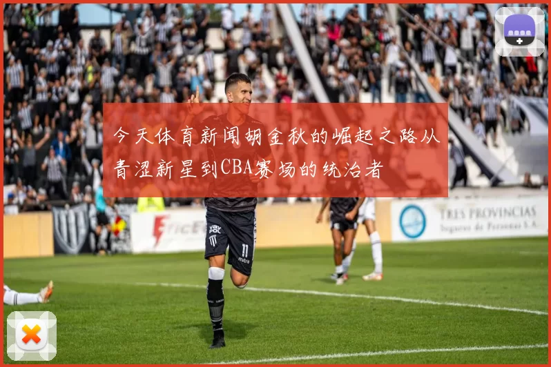 今天体育新闻胡金秋的崛起之路从青涩新星到CBA赛场的统治者