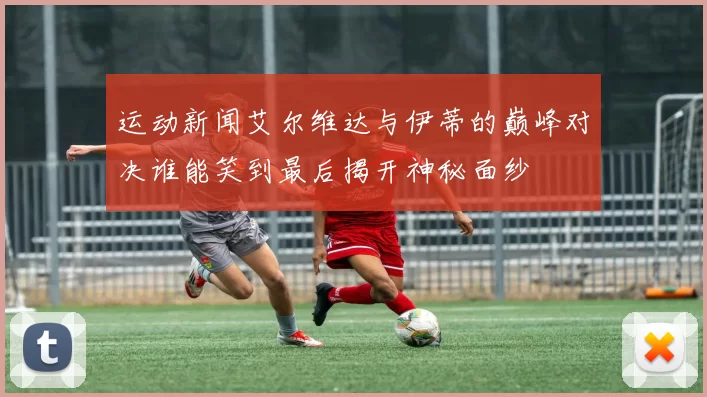 运动新闻艾尔维达与伊蒂的巅峰对决谁能笑到最后揭开神秘面纱