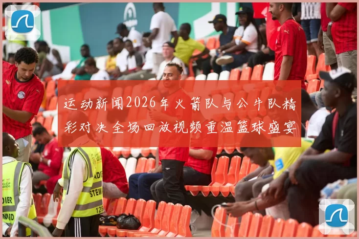 运动新闻2026年火箭队与公牛队精彩对决全场回放视频重温篮球盛宴
