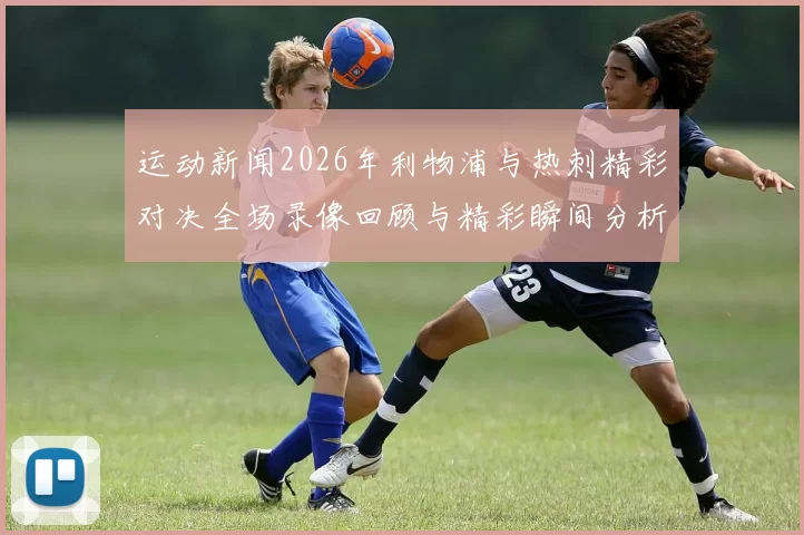 运动新闻2026年利物浦与热刺精彩对决全场录像回顾与精彩瞬间分析