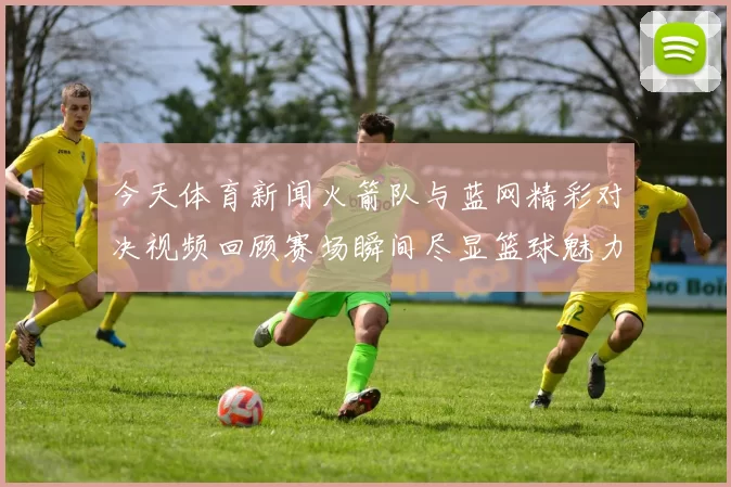今天体育新闻火箭队与蓝网精彩对决视频回顾赛场瞬间尽显篮球魅力与激情