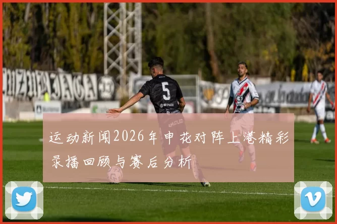 运动新闻2026年申花对阵上港精彩录播回顾与赛后分析