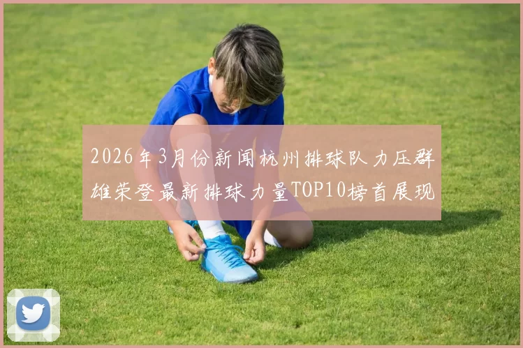 2026年3月份新闻杭州排球队力压群雄荣登最新排球力量TOP10榜首展现强大实力