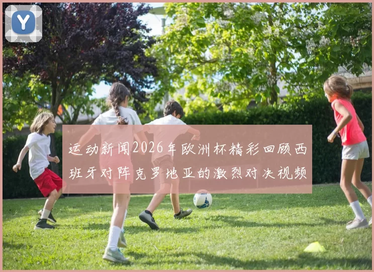 运动新闻2026年欧洲杯精彩回顾西班牙对阵克罗地亚的激烈对决视频解析