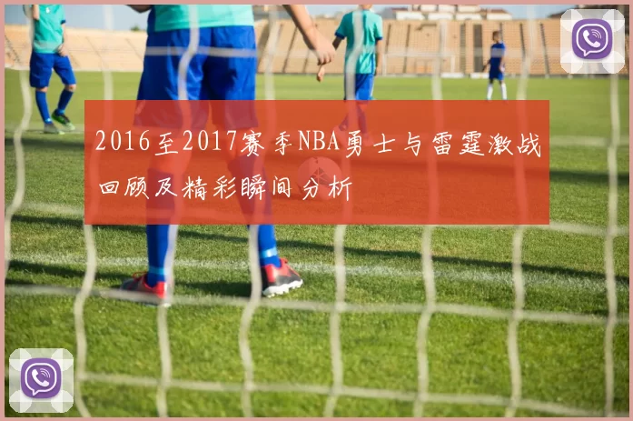 2016至2017赛季NBA勇士与雷霆激战回顾及精彩瞬间分析