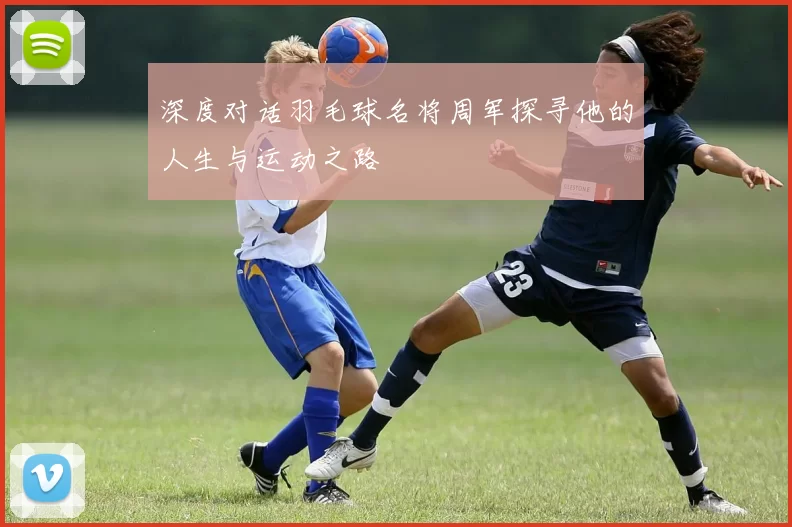 深度对话羽毛球名将周军探寻他的人生与运动之路